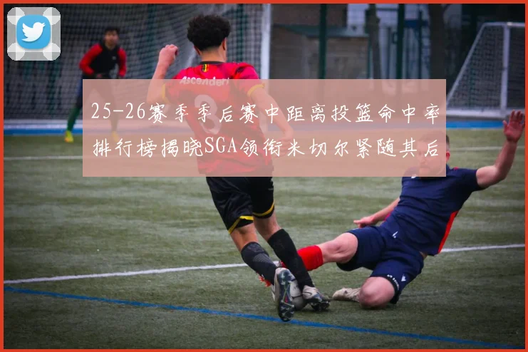 25-26赛季季后赛中距离投篮命中率排行榜揭晓SGA领衔米切尔紧随其后哈登位列第五