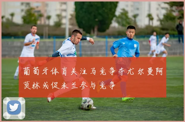 葡萄牙体育关注马竞争夺尤尔曼阿莫林或促米兰参与竞争