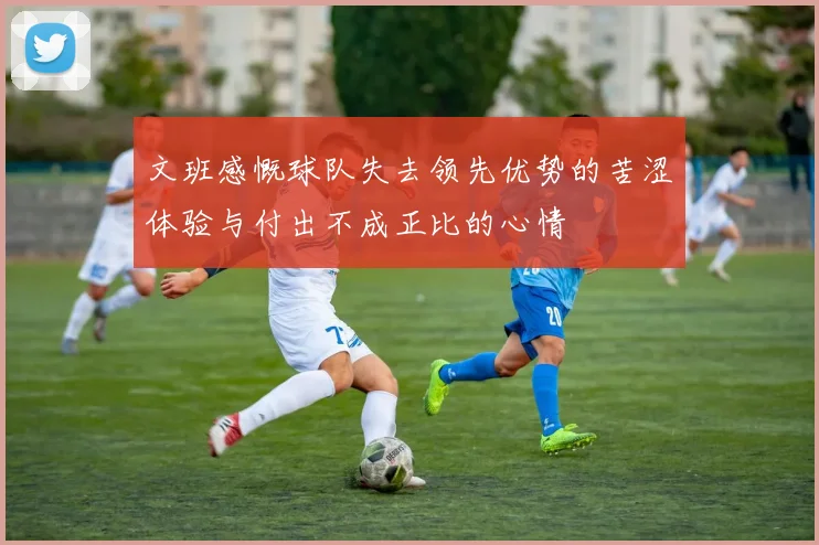 文班感慨球队失去领先优势的苦涩体验与付出不成正比的心情