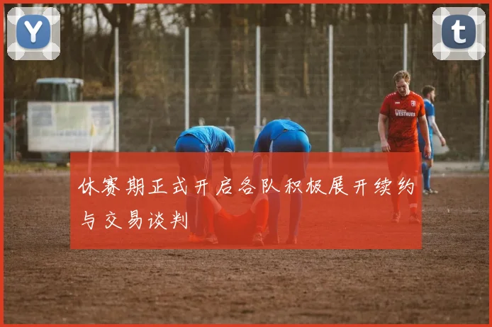 休赛期正式开启各队积极展开续约与交易谈判