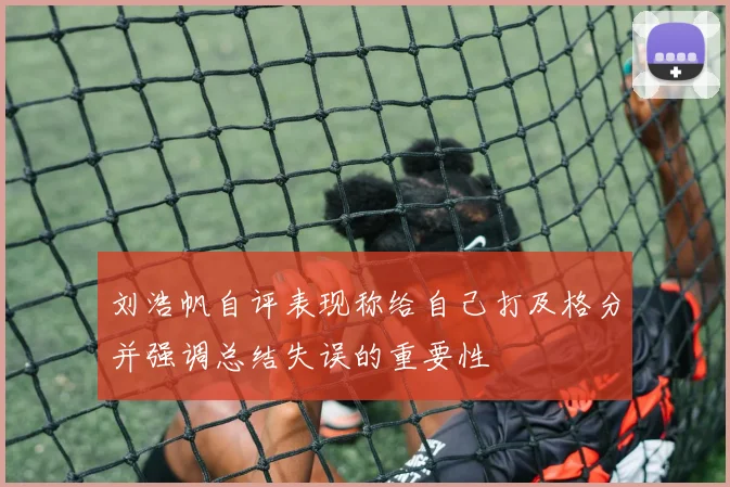 刘浩帆自评表现称给自己打及格分并强调总结失误的重要性