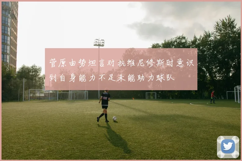 菅原由势坦言对抗维尼修斯时意识到自身能力不足未能助力球队