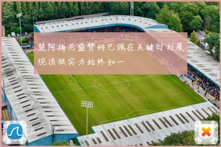 楚阿梅尼盛赞姆巴佩在关键时刻展现顶级实力始终如一
