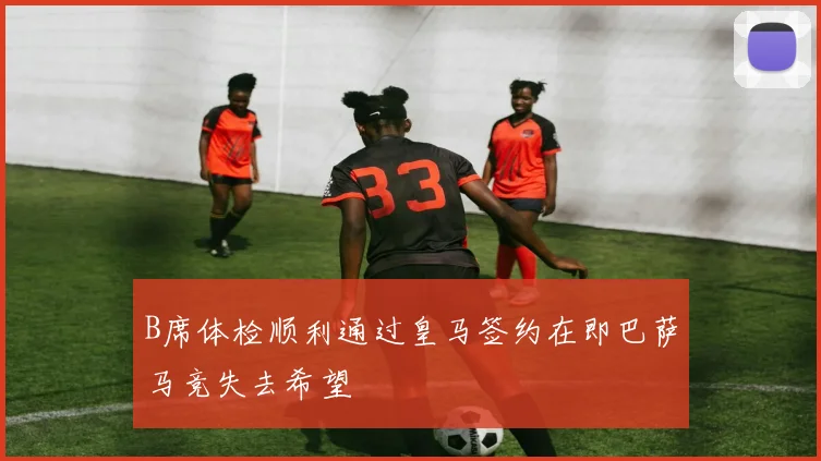 B席体检顺利通过皇马签约在即巴萨马竞失去希望