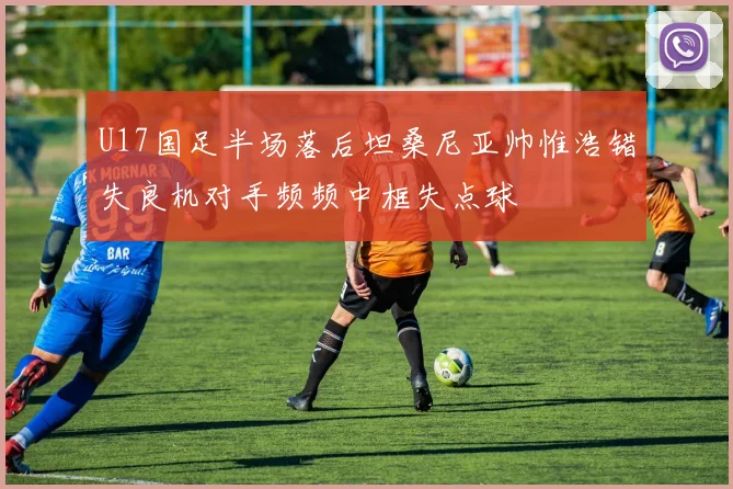 U17国足半场落后坦桑尼亚帅惟浩错失良机对手频频中框失点球
