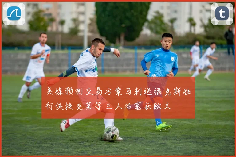美媒预测交易方案马刺送福克斯独行侠换克莱等三人活塞获欧文