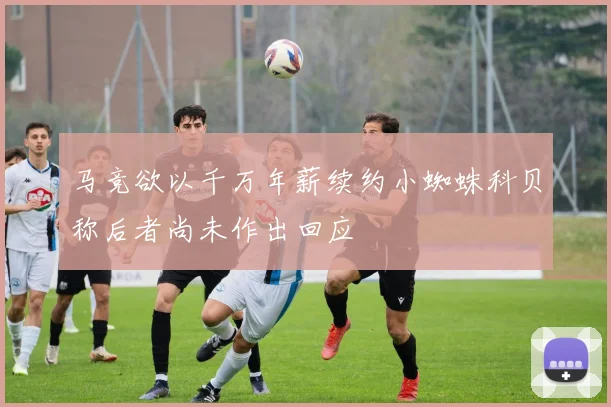 马竞欲以千万年薪续约小蜘蛛科贝称后者尚未作出回应