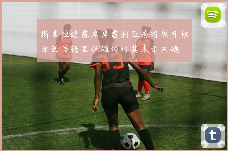 斯基拉透露库库雷利亚或将离开切尔西马德里双雄均对其表示兴趣