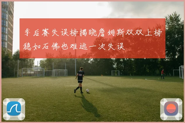 季后赛失误榜揭晓詹姆斯双双上榜稳如石佛也难逃一次失误